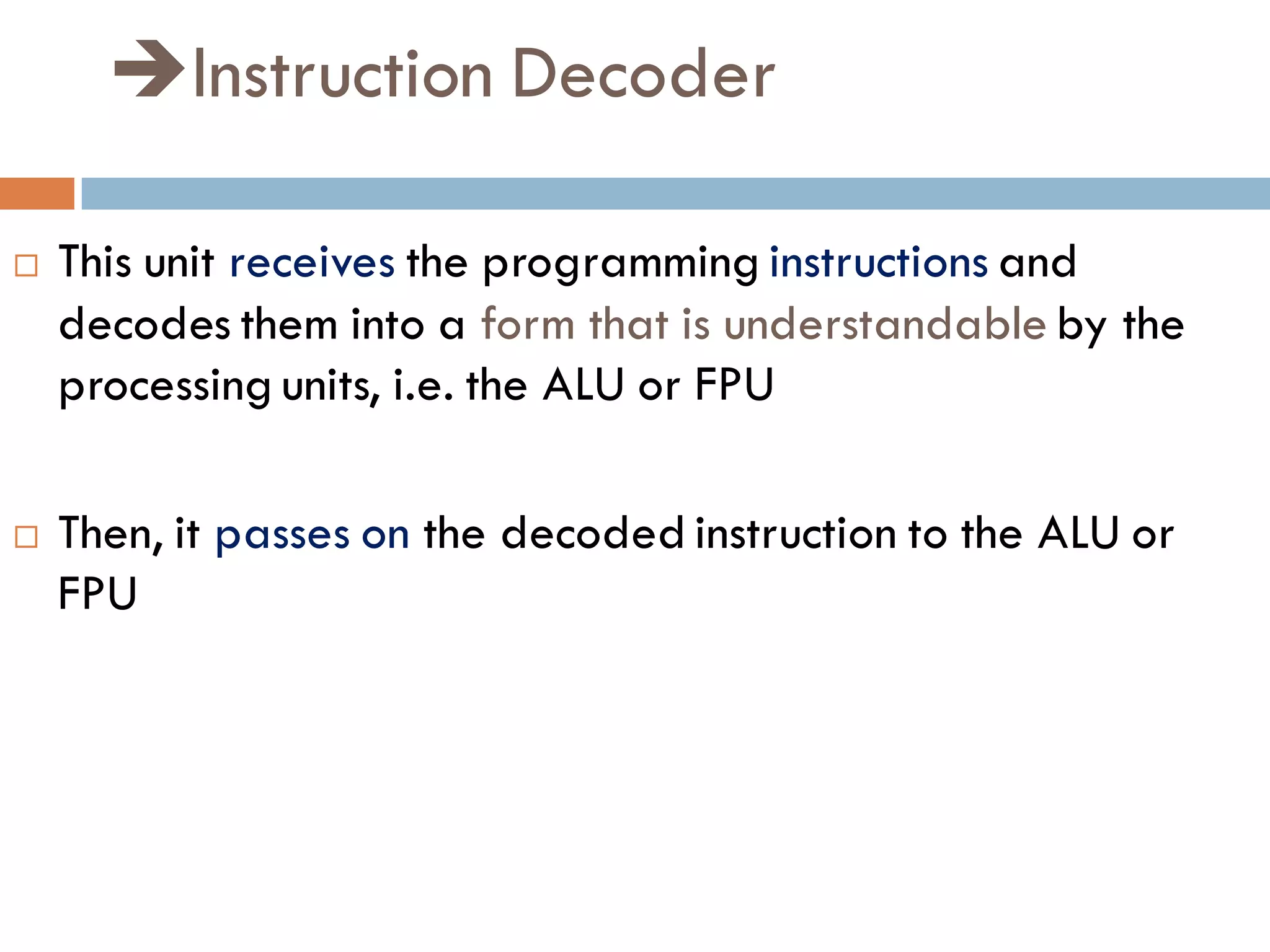 Instruction Decoder
 This unit receives the programming instructions and
decodes them into a form that is understandable by the
processing units, i.e. the ALU or FPU
 Then, it passes on the decoded instruction to the ALU or
FPU
 