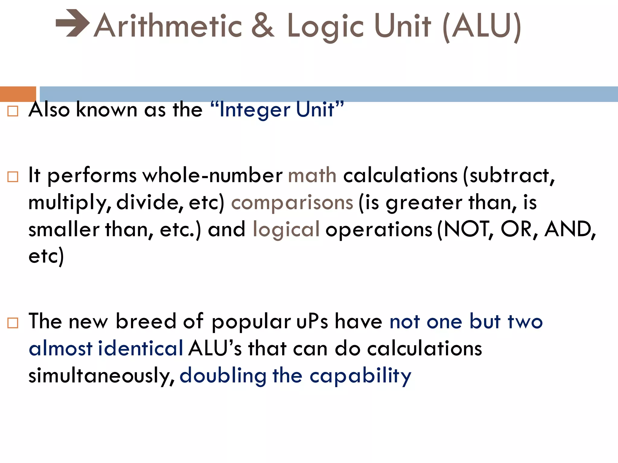 Arithmetic & Logic Unit (ALU)
 Also known as the “Integer Unit”
 It performs whole-number math calculations (subtract,
multiply, divide, etc) comparisons (is greater than, is
smaller than, etc.) and logical operations (NOT, OR, AND,
etc)
 The new breed of popular uPs have not one but two
almost identical ALU’s that can do calculations
simultaneously, doubling the capability
 