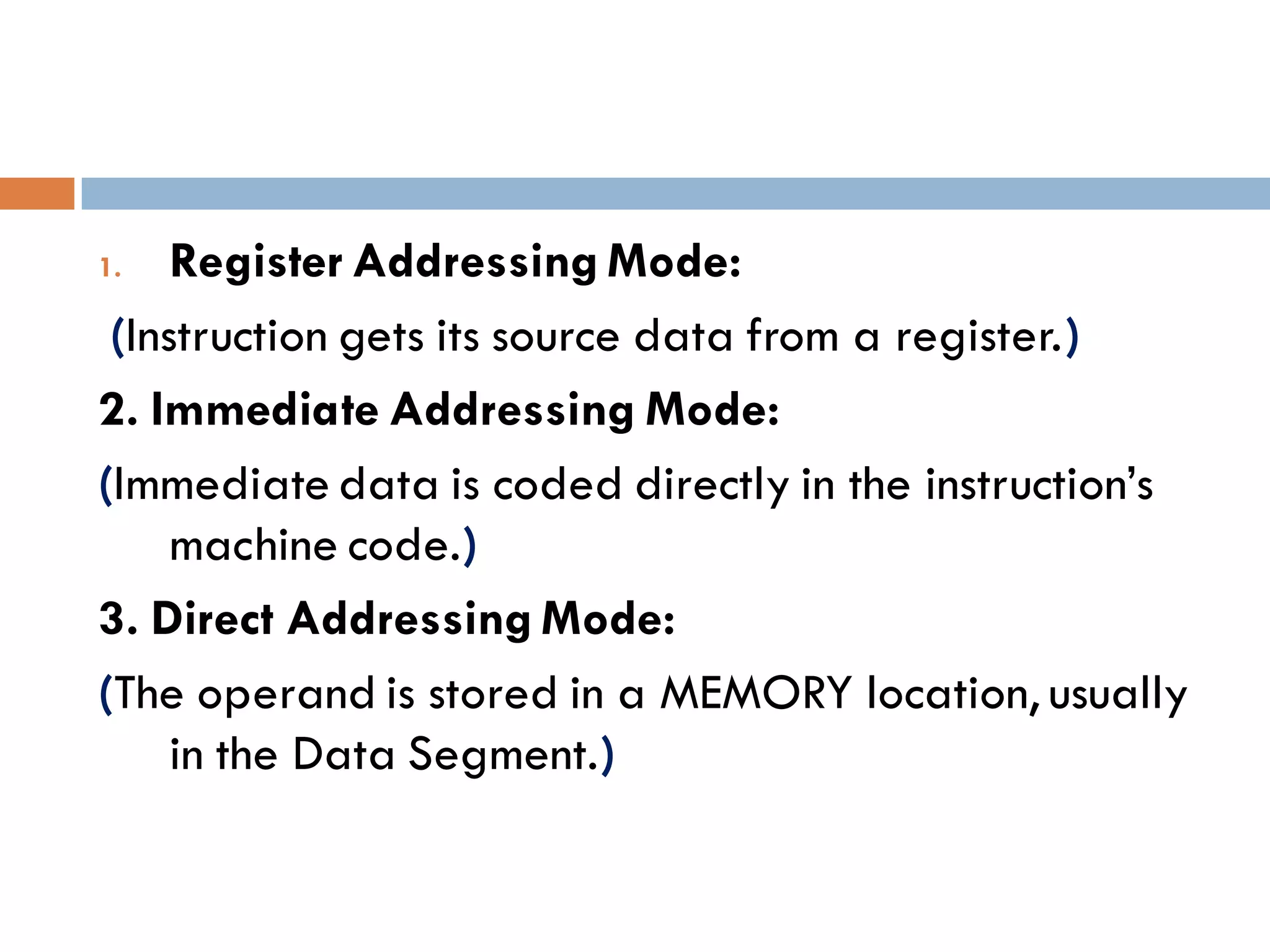 1. Register Addressing Mode:
(Instruction gets its source data from a register.)
2. Immediate Addressing Mode:
(Immediate data is coded directly in the instruction’s
machine code.)
3. Direct Addressing Mode:
(The operand is stored in a MEMORY location, usually
in the Data Segment.)
 