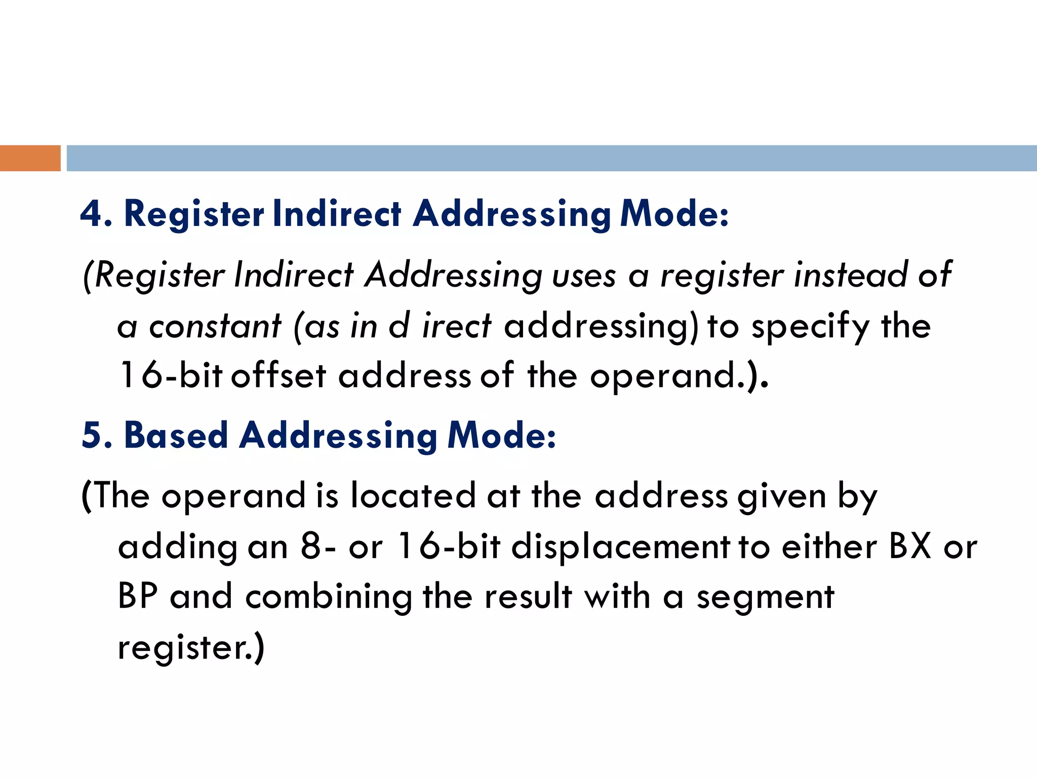 4. Register Indirect Addressing Mode:
(RegisterIndirect Addressing uses a register instead of
a constant (as in d irect addressing) to specify the
16-bit offset address of the operand.).
5. Based Addressing Mode:
(The operand is located at the address given by
adding an 8- or 16-bit displacement to either BX or
BP and combining the result with a segment
register.)
 