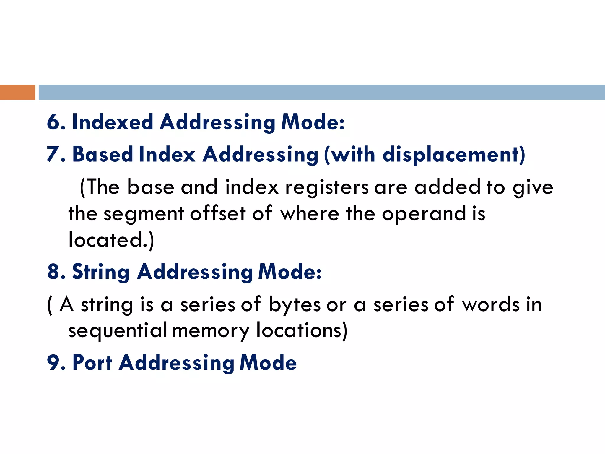 6. Indexed Addressing Mode:
7. Based Index Addressing (with displacement)
(The base and index registers are added to give
the segment offset of where the operand is
located.)
8. String Addressing Mode:
( A string is a series of bytes or a series of words in
sequential memory locations)
9. Port Addressing Mode
 