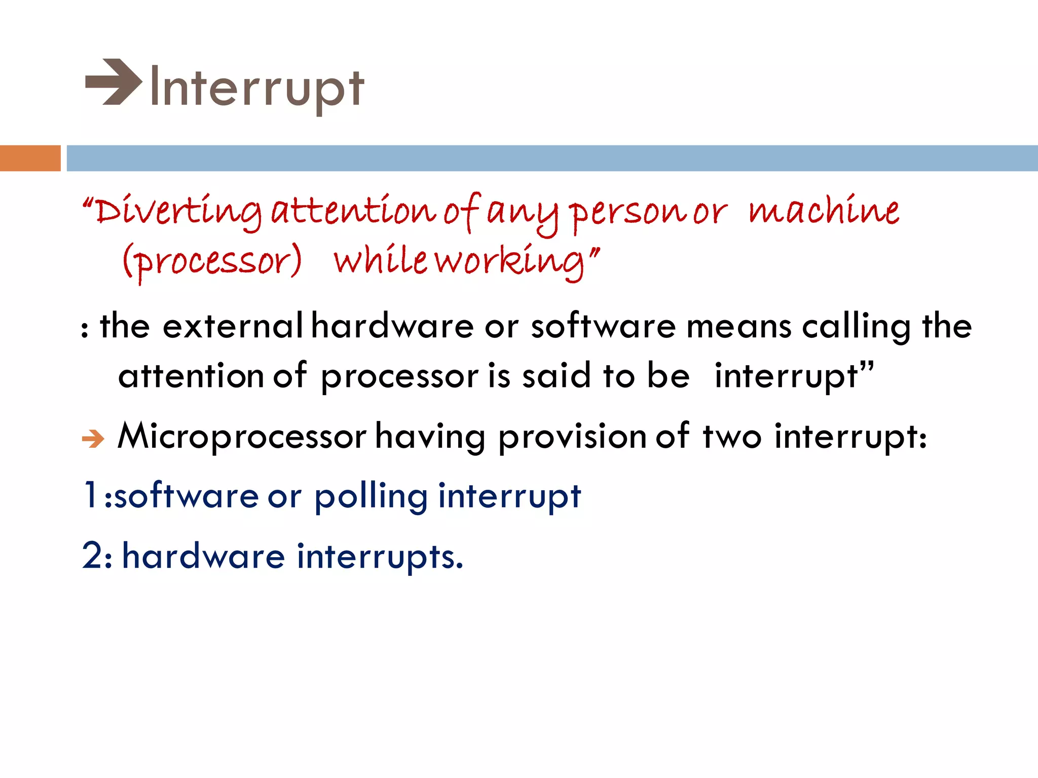 Interrupt
“Divertingattention of any personor machine
(processor) while working”
: the external hardware or software means calling the
attention of processor is said to be interrupt”
 Microprocessor having provision of two interrupt:
1:software or polling interrupt
2: hardware interrupts.
 