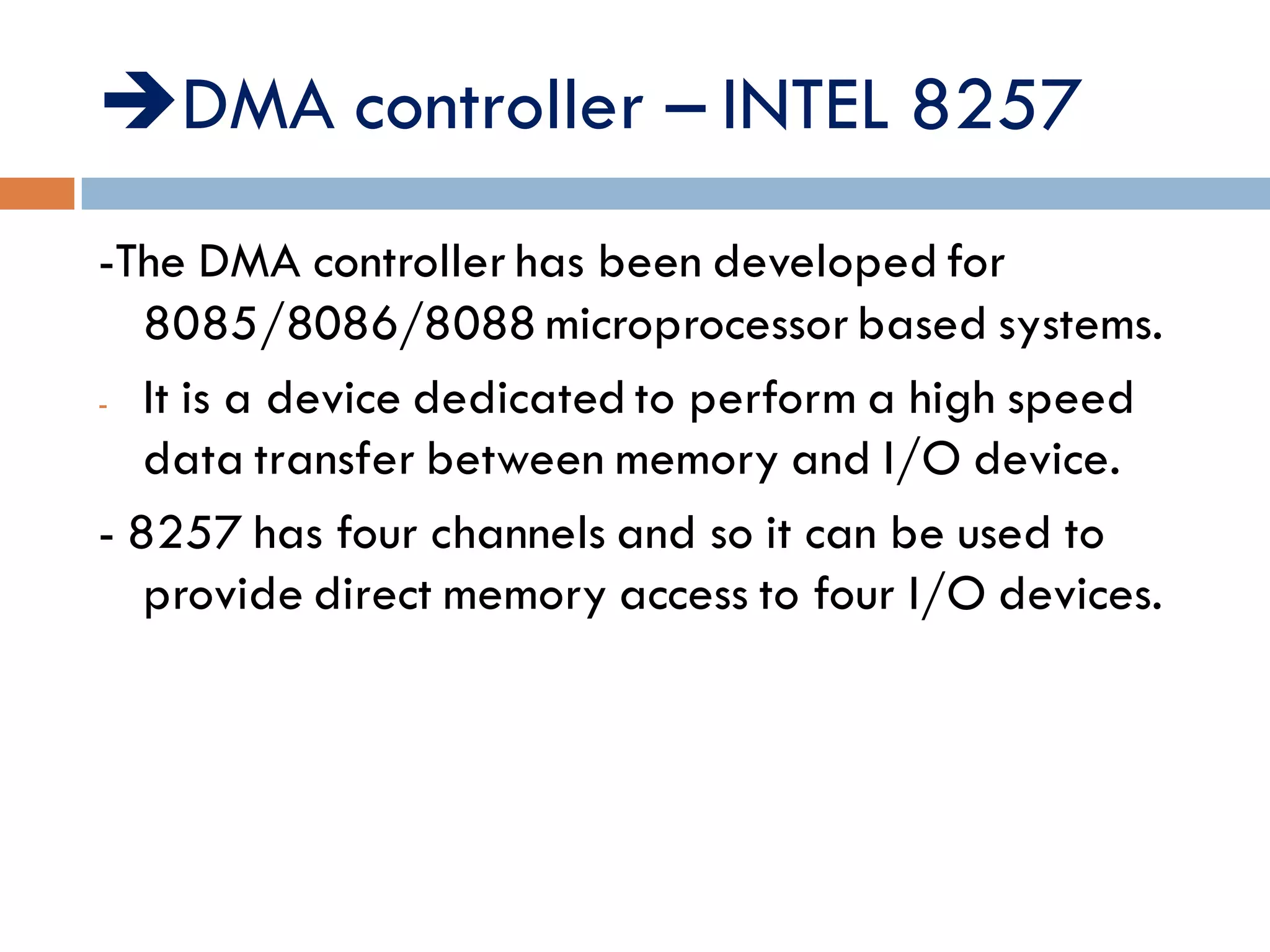 DMA controller – INTEL 8257
-The DMA controller has been developed for
8085/8086/8088 microprocessor based systems.
- It is a device dedicated to perform a high speed
data transfer between memory and I/O device.
- 8257 has four channels and so it can be used to
provide direct memory access to four I/O devices.
 
