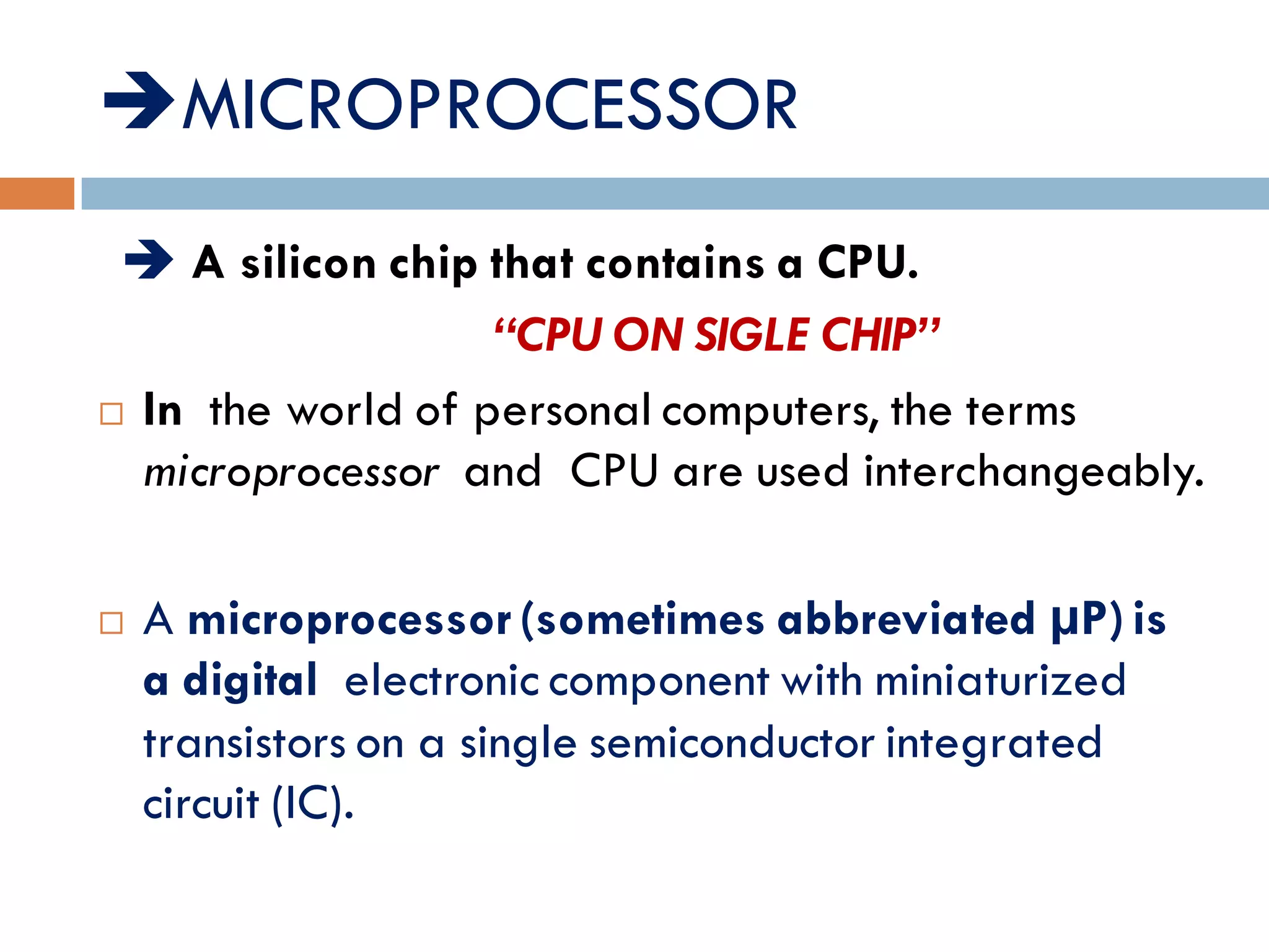 MICROPROCESSOR:-
 A silicon chip that contains a CPU.
“CPU ON SIGLE CHIP”
 In the world of personal computers, the terms
microprocessor and CPU are used interchangeably.
 A microprocessor(sometimes abbreviated µP)is
a digital electronic component with miniaturized
transistors on a single semiconductor integrated
circuit (IC).
 