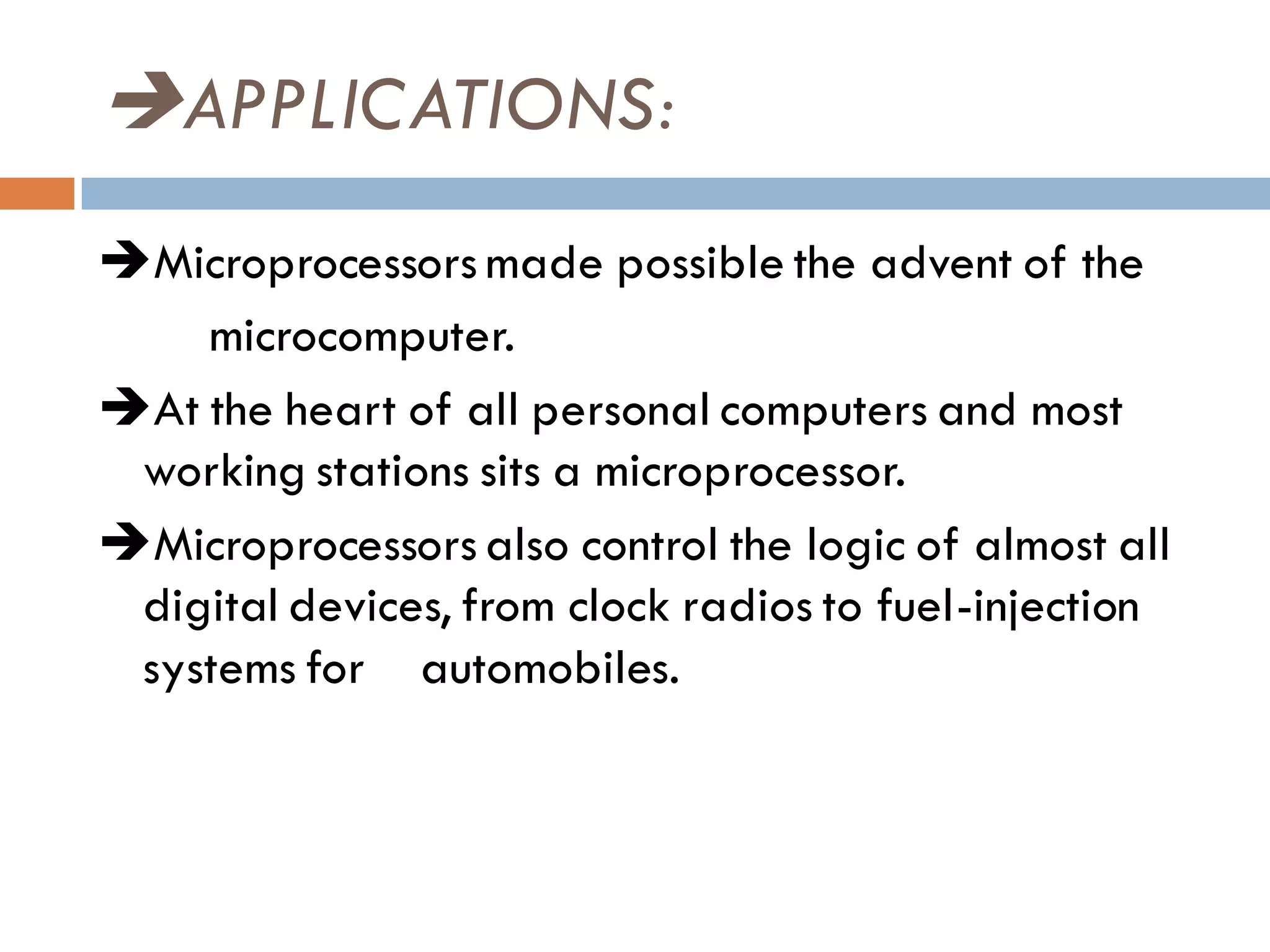 APPLICATIONS:
Microprocessors made possible the advent of the
microcomputer.
At the heart of all personal computers and most
working stations sits a microprocessor.
Microprocessors also control the logic of almost all
digital devices, from clock radios to fuel-injection
systems for automobiles.
 
