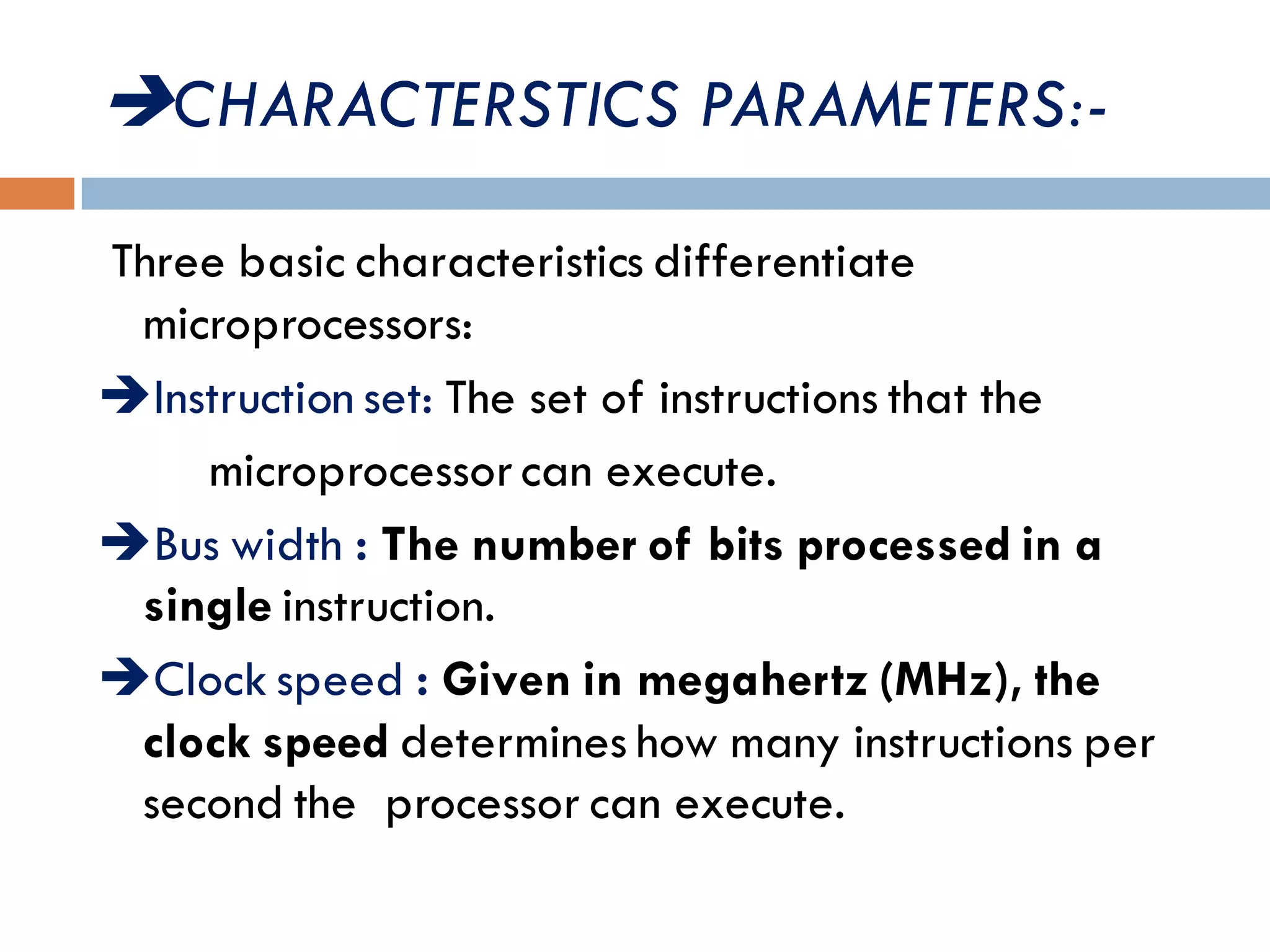 CHARACTERSTICS PARAMETERS:-
Three basic characteristics differentiate
microprocessors:
Instruction set: The set of instructions that the
microprocessor can execute.
Bus width : The number of bits processed in a
single instruction.
Clock speed : Given in megahertz (MHz), the
clock speed determines how many instructions per
second the processor can execute.
 