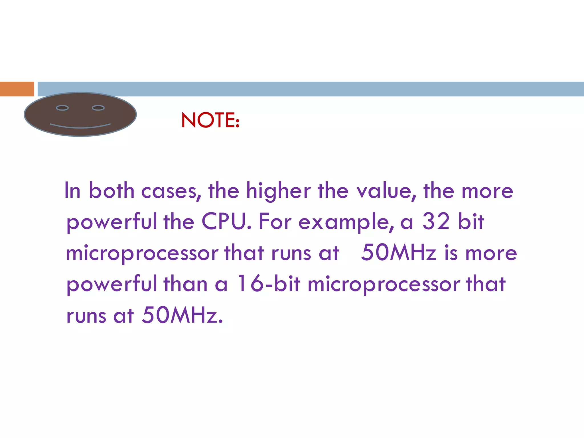 NOTE:
In both cases, the higher the value, the more
powerful the CPU. For example, a 32 bit
microprocessor that runs at 50MHz is more
powerful than a 16-bit microprocessor that
runs at 50MHz.
 