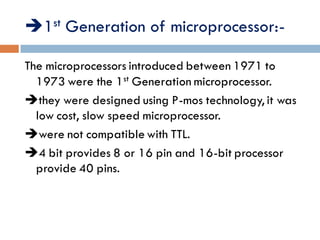 1st Generation of microprocessor:-
The microprocessors introduced between 1971 to
1973 were the 1st Generation microprocessor.
they were designed using P-mos technology, it was
low cost, slow speed microprocessor.
were not compatible with TTL.
4 bit provides 8 or 16 pin and 16-bit processor
provide 40 pins.
 