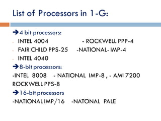 List of Processors in 1-G:
4 bit processors:
- INTEL 4004 - ROCKWELL PPP-4
- FAIR CHILD PPS-25 -NATIONAL- IMP-4
- INTEL 4040
8-bit processors:
-INTEL 8008 - NATIONAL IMP-8 , - AMI 7200
ROCKWELL PPS-8
16-bit processors
-NATIONAL IMP/16 -NATONAL PALE
 
