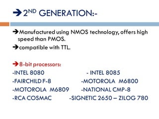2ND GENERATION:-
Manufactured using NMOS technology, offers high
speed than PMOS.
compatible with TTL.
LIST OF PROCESSORS:
8-bit processors:
-INTEL 8080 - INTEL 8085
-FAIRCHILD F-8 -MOTOROLA M6800
-MOTOROLA M6809 -NATIONAL CMP-8
-RCA COSMAC -SIGNETIC 2650 – ZILOG 780
 
