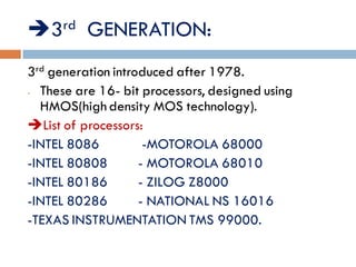 3rd GENERATION:
3rd generation introduced after 1978.
- These are 16- bit processors, designed using
HMOS(high density MOS technology).
List of processors:
-INTEL 8086 -MOTOROLA 68000
-INTEL 80808 - MOTOROLA 68010
-INTEL 80186 - ZILOG Z8000
-INTEL 80286 - NATIONAL NS 16016
-TEXAS INSTRUMENTATION TMS 99000.
 