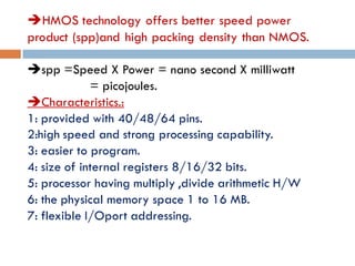 HMOS technology offers better speed power
product (spp)and high packing density than NMOS.
spp =Speed X Power = nano second X milliwatt
= picojoules.
Characteristics.:
1: provided with 40/48/64 pins.
2:high speed and strong processing capability.
3: easier to program.
4: size of internal registers 8/16/32 bits.
5: processor having multiply ,divide arithmetic H/W
6: the physical memory space 1 to 16 MB.
7: flexible I/Oport addressing.
 
