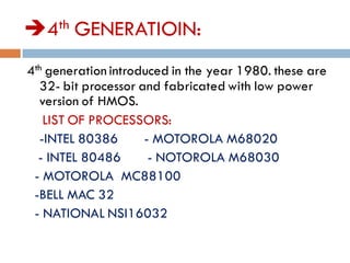 4th GENERATIOIN:
4th generation introduced in the year 1980. these are
32- bit processor and fabricated with low power
version of HMOS.
LIST OF PROCESSORS:
-INTEL 80386 - MOTOROLA M68020
- INTEL 80486 - NOTOROLA M68030
- MOTOROLA MC88100
-BELL MAC 32
- NATIONAL NSI16032
 