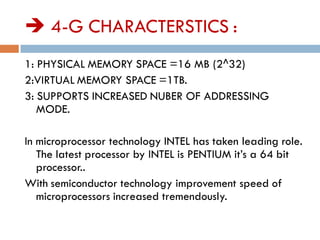  4-G CHARACTERSTICS :
1: PHYSICAL MEMORY SPACE =16 MB (2^32)
2:VIRTUAL MEMORY SPACE =1TB.
3: SUPPORTS INCREASED NUBER OF ADDRESSING
MODE.
In microprocessor technology INTEL has taken leading role.
The latest processor by INTEL is PENTIUM it’s a 64 bit
processor..
With semiconductor technology improvement speed of
microprocessors increased tremendously.
 