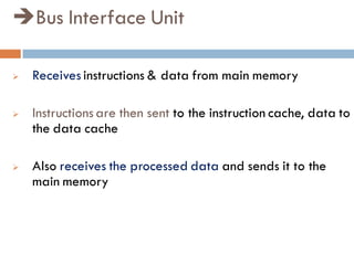 Bus Interface Unit
 Receives instructions & data from main memory
 Instructions are then sent to the instruction cache, data to
the data cache
 Also receives the processed data and sends it to the
main memory
 