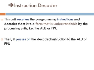 Instruction Decoder
 This unit receives the programming instructions and
decodes them into a form that is understandable by the
processing units, i.e. the ALU or FPU
 Then, it passes on the decoded instruction to the ALU or
FPU
 