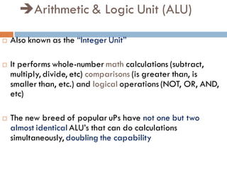 Arithmetic & Logic Unit (ALU)
 Also known as the “Integer Unit”
 It performs whole-number math calculations (subtract,
multiply, divide, etc) comparisons (is greater than, is
smaller than, etc.) and logical operations (NOT, OR, AND,
etc)
 The new breed of popular uPs have not one but two
almost identical ALU’s that can do calculations
simultaneously, doubling the capability
 