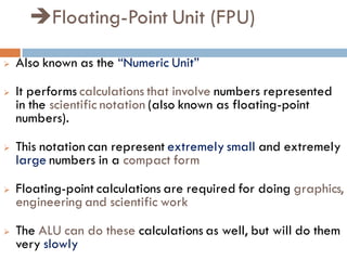 Floating-Point Unit (FPU)
 Also known as the “Numeric Unit”
 It performs calculations that involve numbers represented
in the scientific notation (also known as floating-point
numbers).
 This notation can represent extremely small and extremely
large numbers in a compact form
 Floating-point calculations are required for doing graphics,
engineering and scientific work
 The ALU can do these calculations as well, but will do them
very slowly
 