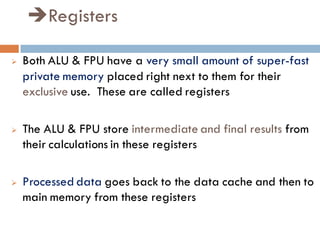 Registers
 Both ALU & FPU have a very small amount of super-fast
private memory placed right next to them for their
exclusive use. These are called registers
 The ALU & FPU store intermediate and final results from
their calculations in these registers
 Processed data goes back to the data cache and then to
main memory from these registers
 