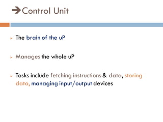 Control Unit
 The brain of the uP
 Manages the whole uP
 Tasks include fetching instructions & data, storing
data, managing input/output devices
 