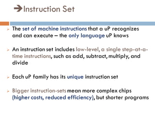 Instruction Set
 The set of machine instructions that a uP recognizes
and can execute – the only language uP knows
 An instruction set includes low-level, a single step-at-a-
time instructions, such as add, subtract, multiply, and
divide
 Each uP family has its unique instruction set
 Bigger instruction-sets mean more complex chips
(higher costs, reduced efficiency), but shorter programs
 