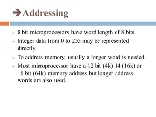 Addressing
 8 bit microprocessors have word length of 8 bits.
 Integer data from 0 to 255 may be represented
directly.
 To address memory, usually a longer word is needed.
 Most microprocessor have a 12 bit (4k) 14 (16k) or
16 bit (64k) memory address but longer address
words are also used.
 