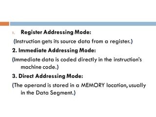 1. Register Addressing Mode:
(Instruction gets its source data from a register.)
2. Immediate Addressing Mode:
(Immediate data is coded directly in the instruction’s
machine code.)
3. Direct Addressing Mode:
(The operand is stored in a MEMORY location, usually
in the Data Segment.)
 