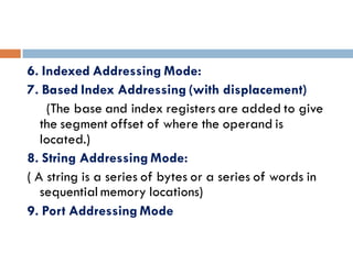 6. Indexed Addressing Mode:
7. Based Index Addressing (with displacement)
(The base and index registers are added to give
the segment offset of where the operand is
located.)
8. String Addressing Mode:
( A string is a series of bytes or a series of words in
sequential memory locations)
9. Port Addressing Mode
 