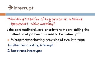Interrupt
“Divertingattention of any personor machine
(processor) while working”
: the external hardware or software means calling the
attention of processor is said to be interrupt”
 Microprocessor having provision of two interrupt:
1:software or polling interrupt
2: hardware interrupts.
 