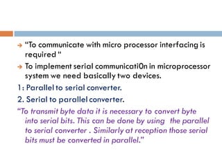  “To communicate with micro processor interfacing is
required “
 To implement serial communicati0n in microprocessor
system we need basically two devices.
1: Parallel to serial converter.
2. Serial to parallel converter.
“To transmit byte data it is necessary to convert byte
into serial bits. This can be done by using the parallel
to serial converter . Similarly at reception those serial
bits must be converted in parallel.”
 