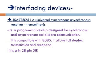 interfacing devices:-
USART:8251 A (universal synchronous asynchronous
receiver - transmitter):
-its a programmable chip designed for synchronous
and asynchronous serial data communication.
- It is compatible with 8085. it allows full duplex
transmission and reception.
-it is a in 28 pin DIP.
 