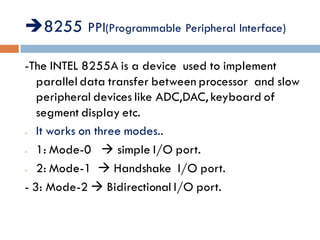 8255 PPI(Programmable Peripheral Interface)
-The INTEL 8255A is a device used to implement
parallel data transfer between processor and slow
peripheral devices like ADC,DAC, keyboard of
segment display etc.
- It works on three modes..
- 1: Mode-0  simple I/O port.
- 2: Mode-1  Handshake I/O port.
- 3: Mode-2  Bidirectional I/O port.
 