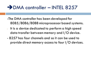 DMA controller – INTEL 8257
-The DMA controller has been developed for
8085/8086/8088 microprocessor based systems.
- It is a device dedicated to perform a high speed
data transfer between memory and I/O device.
- 8257 has four channels and so it can be used to
provide direct memory access to four I/O devices.
 