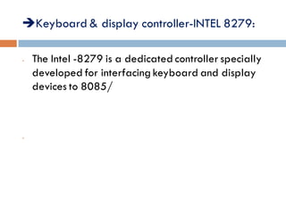 Keyboard & display controller-INTEL 8279:
- The Intel -8279 is a dedicated controller specially
developed for interfacing keyboard and display
devices to 8085/
-
 