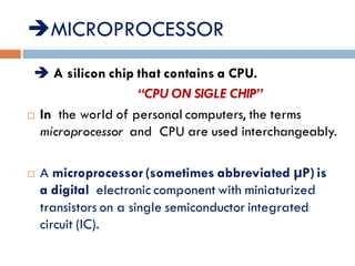 MICROPROCESSOR:-
 A silicon chip that contains a CPU.
“CPU ON SIGLE CHIP”
 In the world of personal computers, the terms
microprocessor and CPU are used interchangeably.
 A microprocessor(sometimes abbreviated µP)is
a digital electronic component with miniaturized
transistors on a single semiconductor integrated
circuit (IC).
 