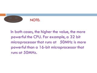 NOTE:
In both cases, the higher the value, the more
powerful the CPU. For example, a 32 bit
microprocessor that runs at 50MHz is more
powerful than a 16-bit microprocessor that
runs at 50MHz.
 