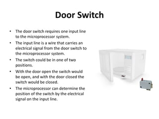 Door Switch
• The door switch requires one input line
to the microprocessor system.
• The input line is a wire that carries an
electrical signal from the door switch to
the microprocessor system.
• The switch could be in one of two
positions.
• With the door open the switch would
be open, and with the door closed the
switch would be closed.
• The microprocessor can determine the
position of the switch by the electrical
signal on the input line.
 