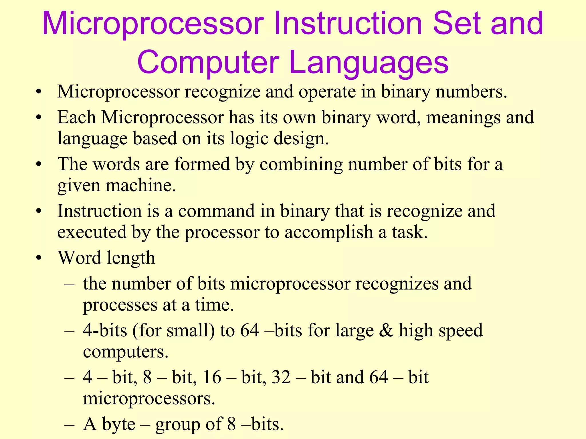 Microprocessor Instruction Set and
Computer Languages
• Microprocessor recognize and operate in binary numbers.
• Each Microprocessor has its own binary word, meanings and
language based on its logic design.
• The words are formed by combining number of bits for a
given machine.
• Instruction is a command in binary that is recognize and
executed by the processor to accomplish a task.
• Word length
– the number of bits microprocessor recognizes and
processes at a time.
– 4-bits (for small) to 64 –bits for large & high speed
computers.
– 4 – bit, 8 – bit, 16 – bit, 32 – bit and 64 – bit
microprocessors.
– A byte – group of 8 –bits.
 