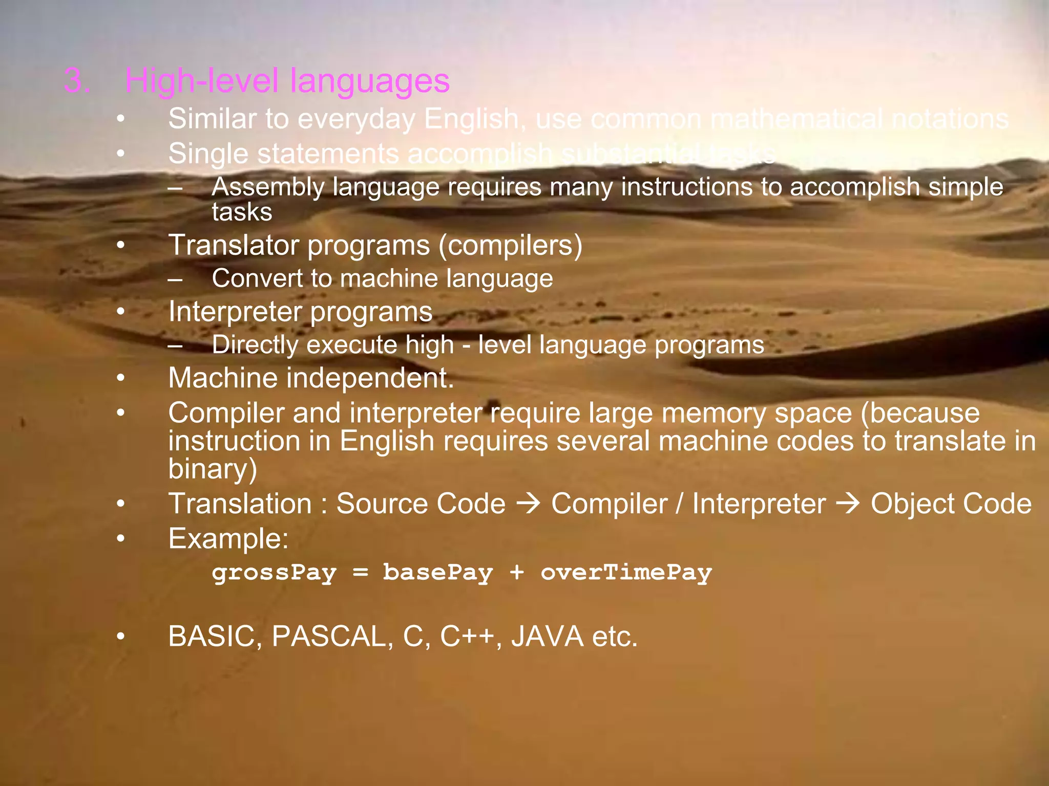 3. High-level languages
• Similar to everyday English, use common mathematical notations
• Single statements accomplish substantial tasks
– Assembly language requires many instructions to accomplish simple
tasks
• Translator programs (compilers)
– Convert to machine language
• Interpreter programs
– Directly execute high - level language programs
• Machine independent.
• Compiler and interpreter require large memory space (because
instruction in English requires several machine codes to translate in
binary)
• Translation : Source Code  Compiler / Interpreter  Object Code
• Example:
grossPay = basePay + overTimePay
• BASIC, PASCAL, C, C++, JAVA etc.
 