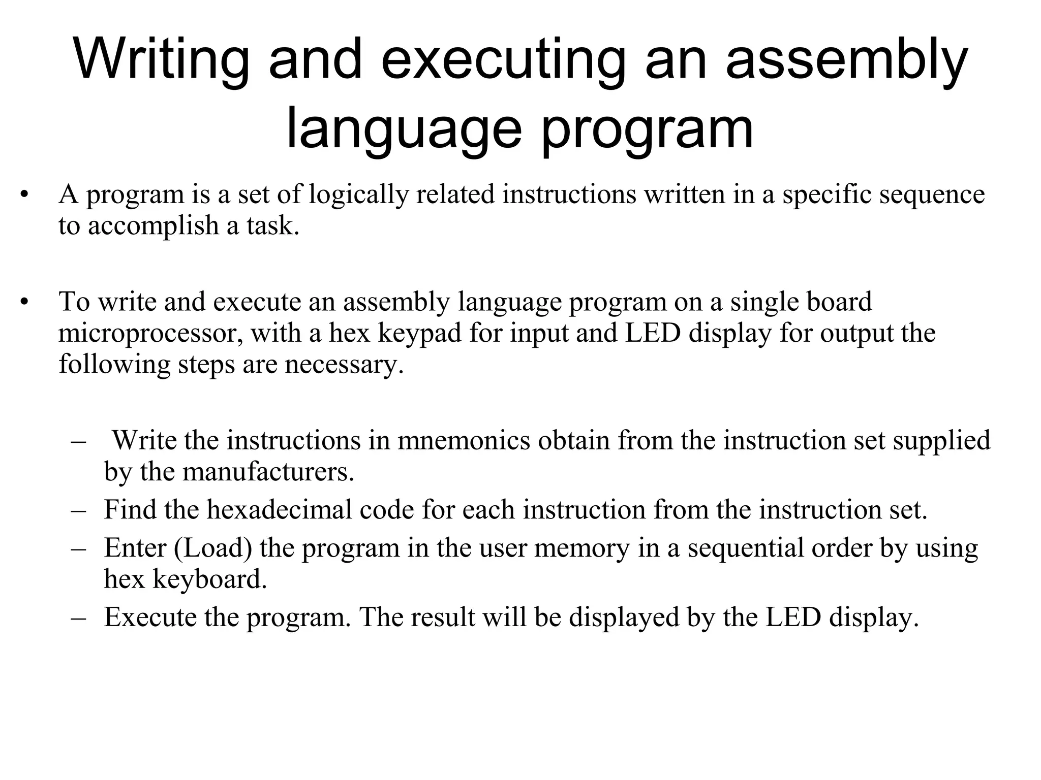 Writing and executing an assembly
language program
• A program is a set of logically related instructions written in a specific sequence
to accomplish a task.
• To write and execute an assembly language program on a single board
microprocessor, with a hex keypad for input and LED display for output the
following steps are necessary.
– Write the instructions in mnemonics obtain from the instruction set supplied
by the manufacturers.
– Find the hexadecimal code for each instruction from the instruction set.
– Enter (Load) the program in the user memory in a sequential order by using
hex keyboard.
– Execute the program. The result will be displayed by the LED display.
 