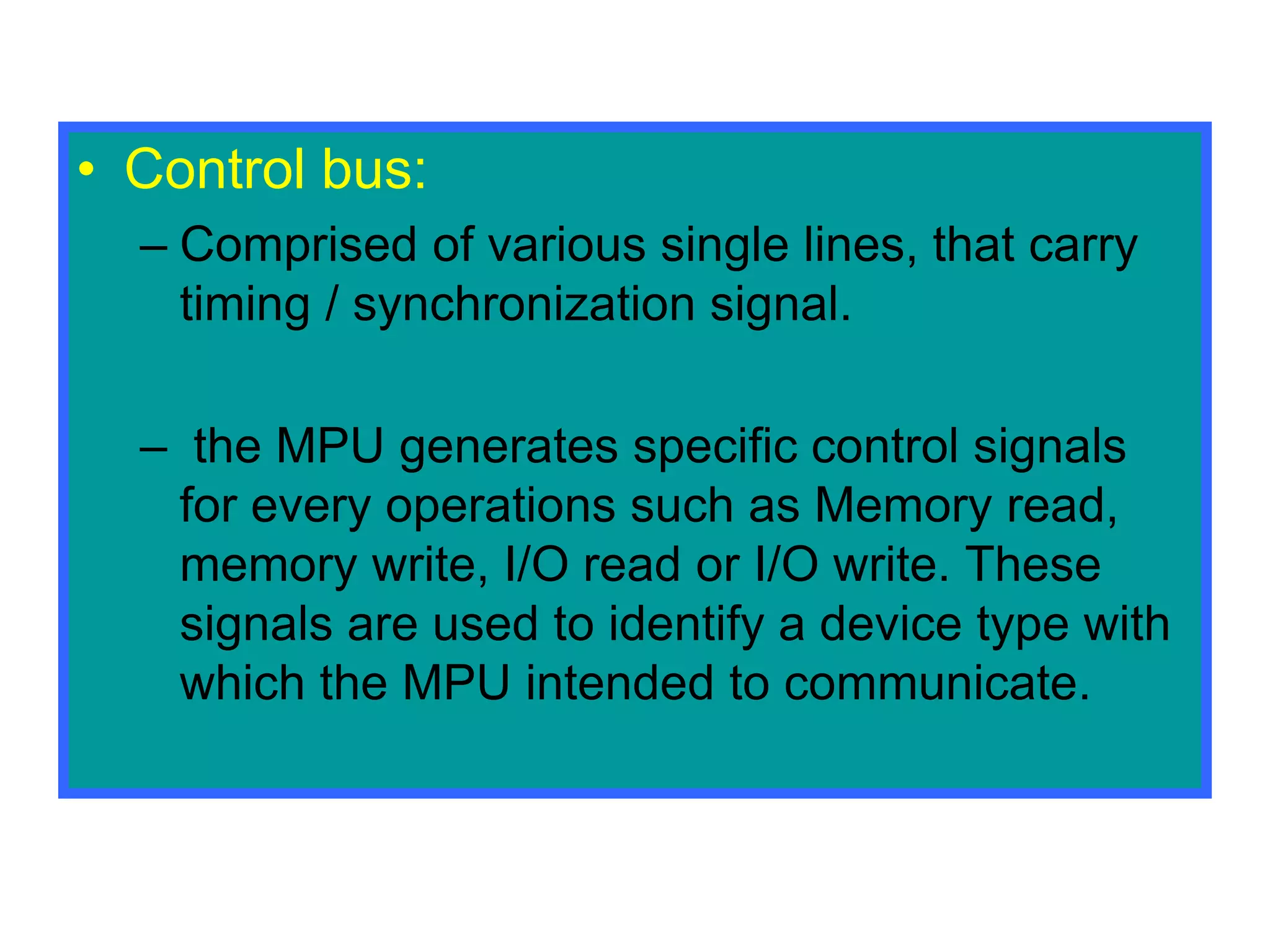 • Control bus:
– Comprised of various single lines, that carry
timing / synchronization signal.
– the MPU generates specific control signals
for every operations such as Memory read,
memory write, I/O read or I/O write. These
signals are used to identify a device type with
which the MPU intended to communicate.
 