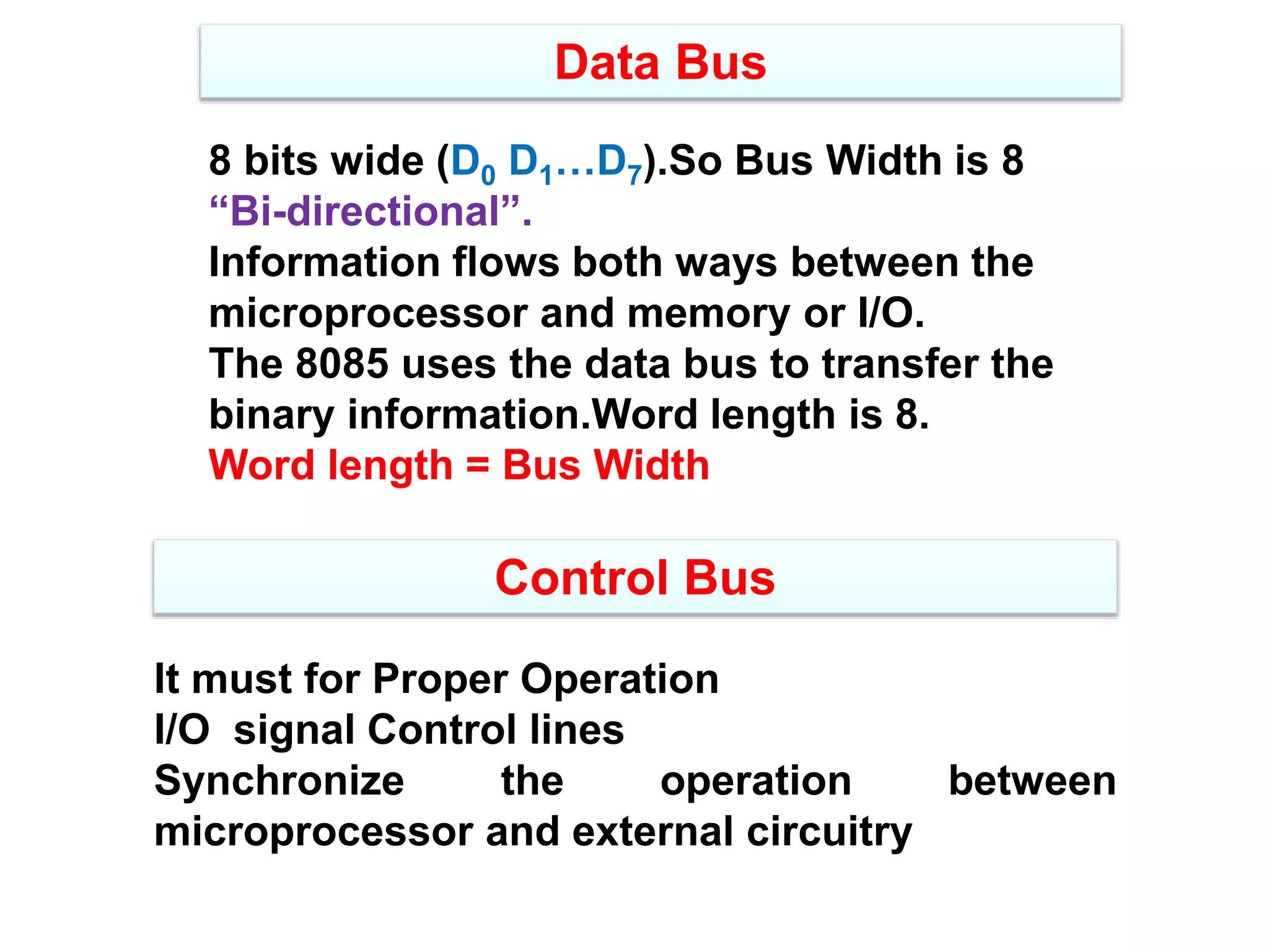 Data Bus
8 bits wide (D0 D1…D7).So Bus Width is 8
“Bi-directional”.
Information flows both ways between the
microprocessor and memory or I/O.
The 8085 uses the data bus to transfer the
binary information.Word length is 8.
Word length = Bus Width
Control Bus
It must for Proper Operation
I/O signal Control lines
Synchronize the operation between
microprocessor and external circuitry
 