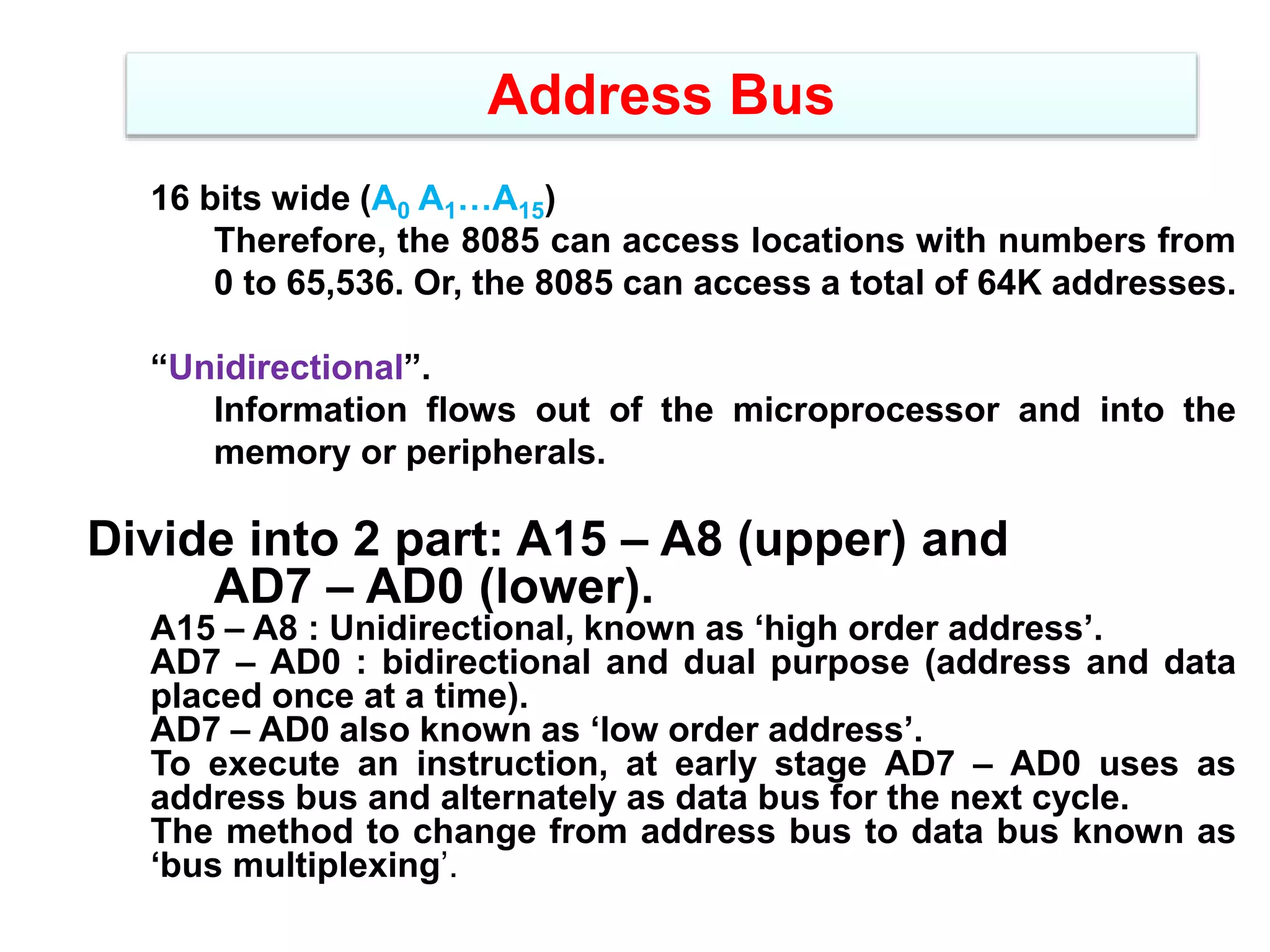 Address Bus
16 bits wide (A0 A1…A15)
Therefore, the 8085 can access locations with numbers from
0 to 65,536. Or, the 8085 can access a total of 64K addresses.
“Unidirectional”.
Information flows out of the microprocessor and into the
memory or peripherals.
Divide into 2 part: A15 – A8 (upper) and
AD7 – AD0 (lower).
A15 – A8 : Unidirectional, known as ‘high order address’.
AD7 – AD0 : bidirectional and dual purpose (address and data
placed once at a time).
AD7 – AD0 also known as ‘low order address’.
To execute an instruction, at early stage AD7 – AD0 uses as
address bus and alternately as data bus for the next cycle.
The method to change from address bus to data bus known as
‘bus multiplexing’.
 