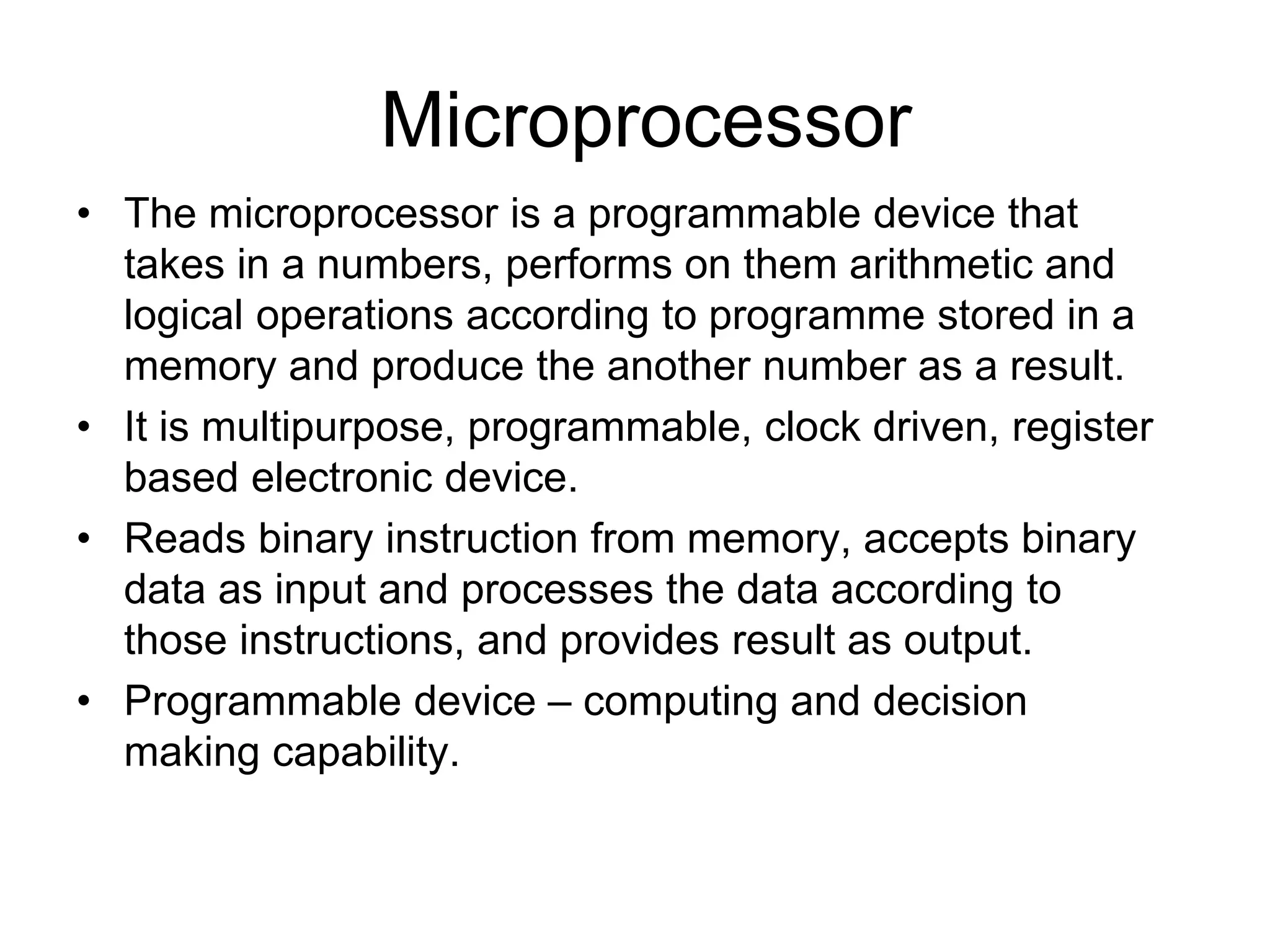 Microprocessor
• The microprocessor is a programmable device that
takes in a numbers, performs on them arithmetic and
logical operations according to programme stored in a
memory and produce the another number as a result.
• It is multipurpose, programmable, clock driven, register
based electronic device.
• Reads binary instruction from memory, accepts binary
data as input and processes the data according to
those instructions, and provides result as output.
• Programmable device – computing and decision
making capability.
 