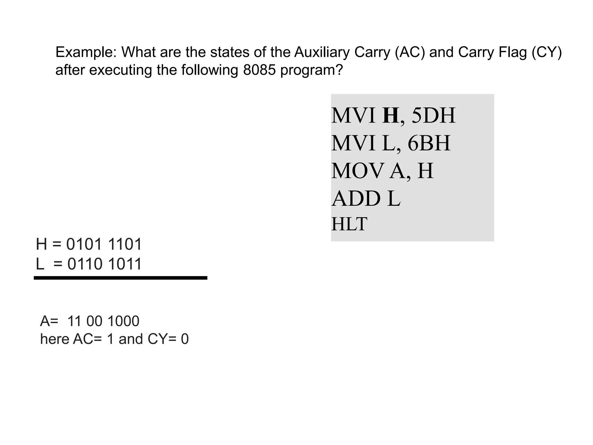 Example: What are the states of the Auxiliary Carry (AC) and Carry Flag (CY)
after executing the following 8085 program?
MVI H, 5DH
MVI L, 6BH
MOV A, H
ADD L
HLT
H = 0101 1101
L = 0110 1011
A= 11 00 1000
here AC= 1 and CY= 0
 