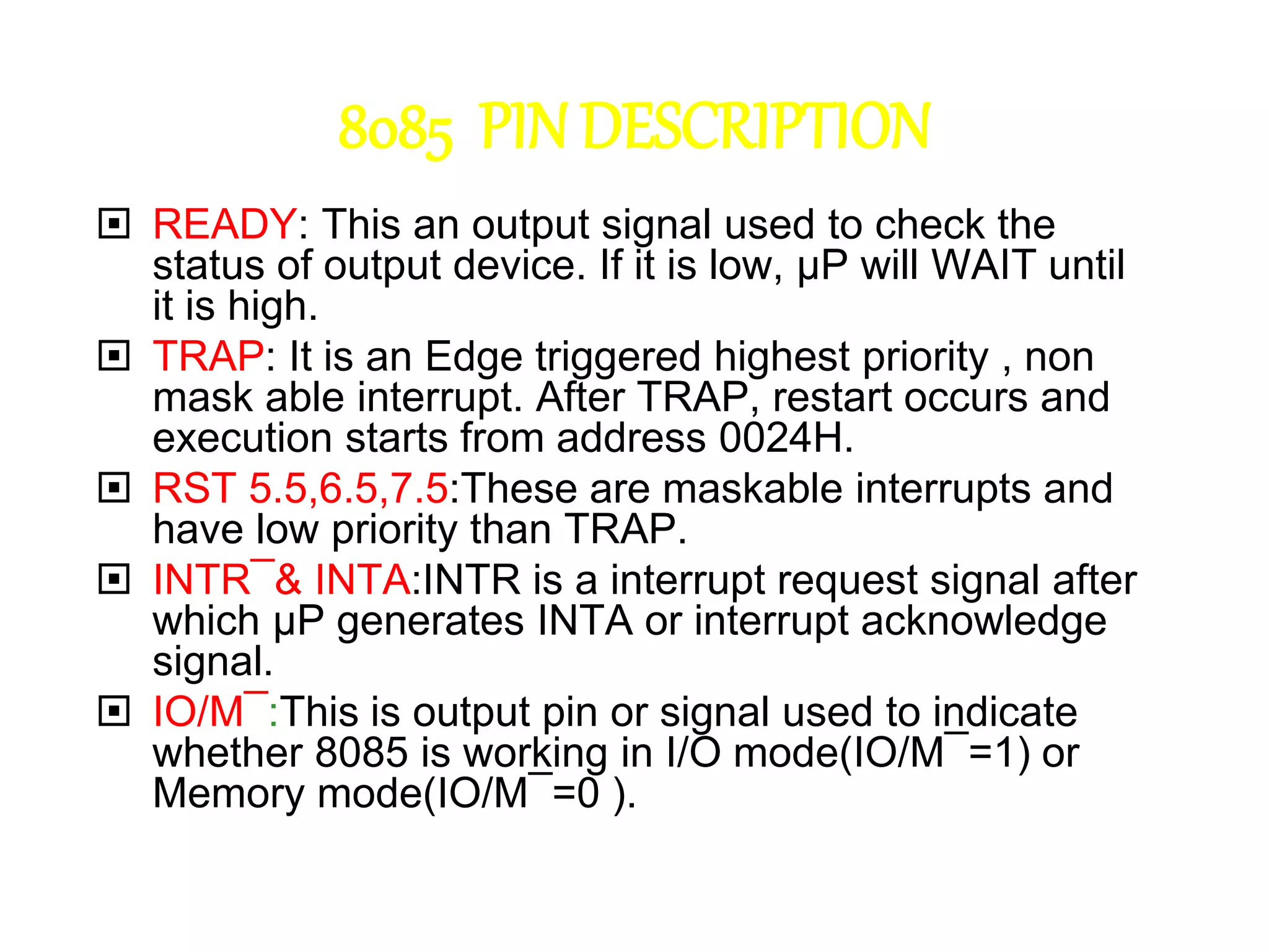 8085 PIN DESCRIPTION
 READY: This an output signal used to check the
status of output device. If it is low, µP will WAIT until
it is high.
 TRAP: It is an Edge triggered highest priority , non
mask able interrupt. After TRAP, restart occurs and
execution starts from address 0024H.
 RST 5.5,6.5,7.5:These are maskable interrupts and
have low priority than TRAP.
 INTR¯& INTA:INTR is a interrupt request signal after
which µP generates INTA or interrupt acknowledge
signal.
 IO/M¯:This is output pin or signal used to indicate
whether 8085 is working in I/O mode(IO/M¯=1) or
Memory mode(IO/M¯=0 ).
 