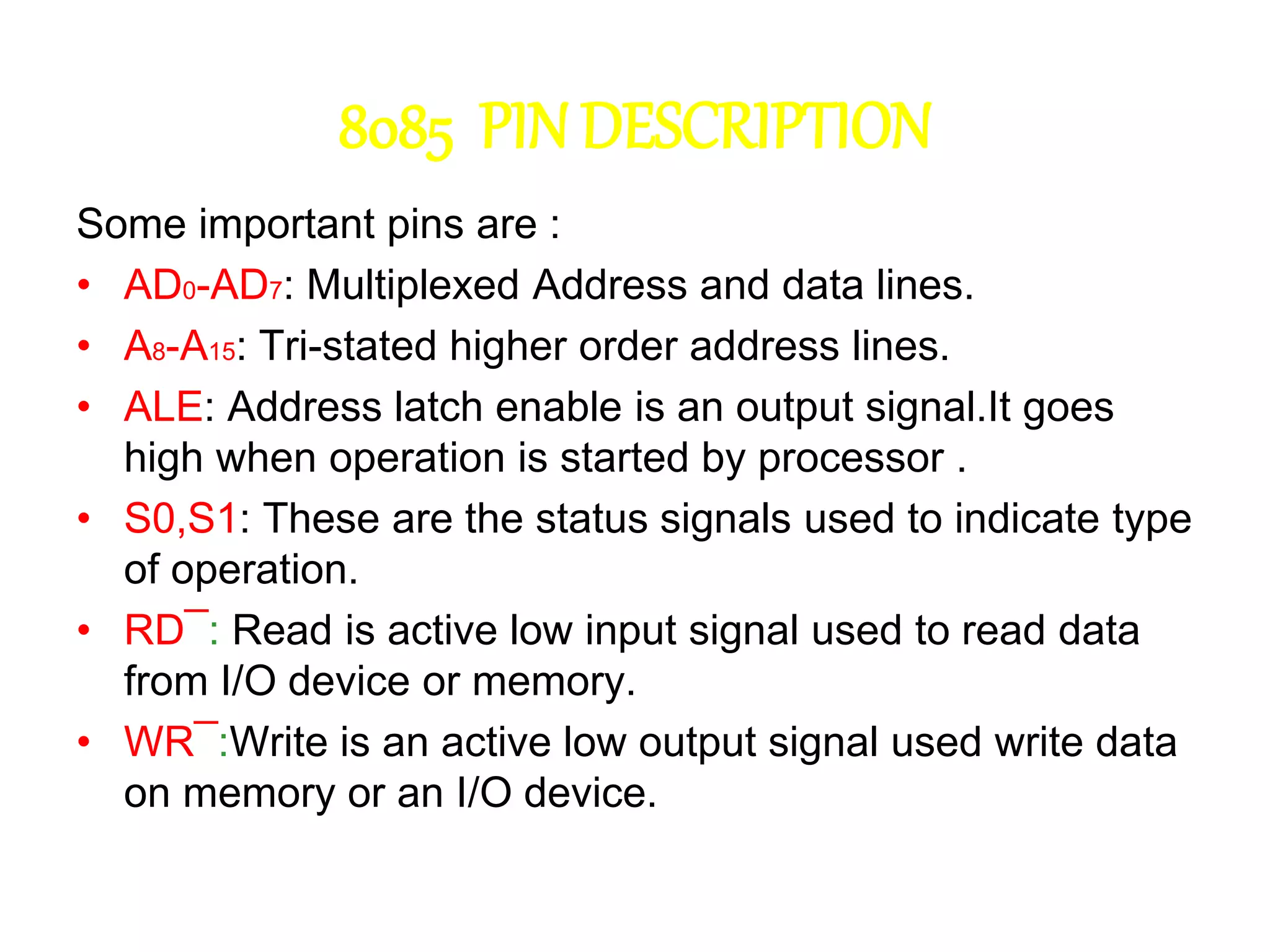 8085 PIN DESCRIPTION
Some important pins are :
• AD0-AD7: Multiplexed Address and data lines.
• A8-A15: Tri-stated higher order address lines.
• ALE: Address latch enable is an output signal.It goes
high when operation is started by processor .
• S0,S1: These are the status signals used to indicate type
of operation.
• RD¯: Read is active low input signal used to read data
from I/O device or memory.
• WR¯:Write is an active low output signal used write data
on memory or an I/O device.
 