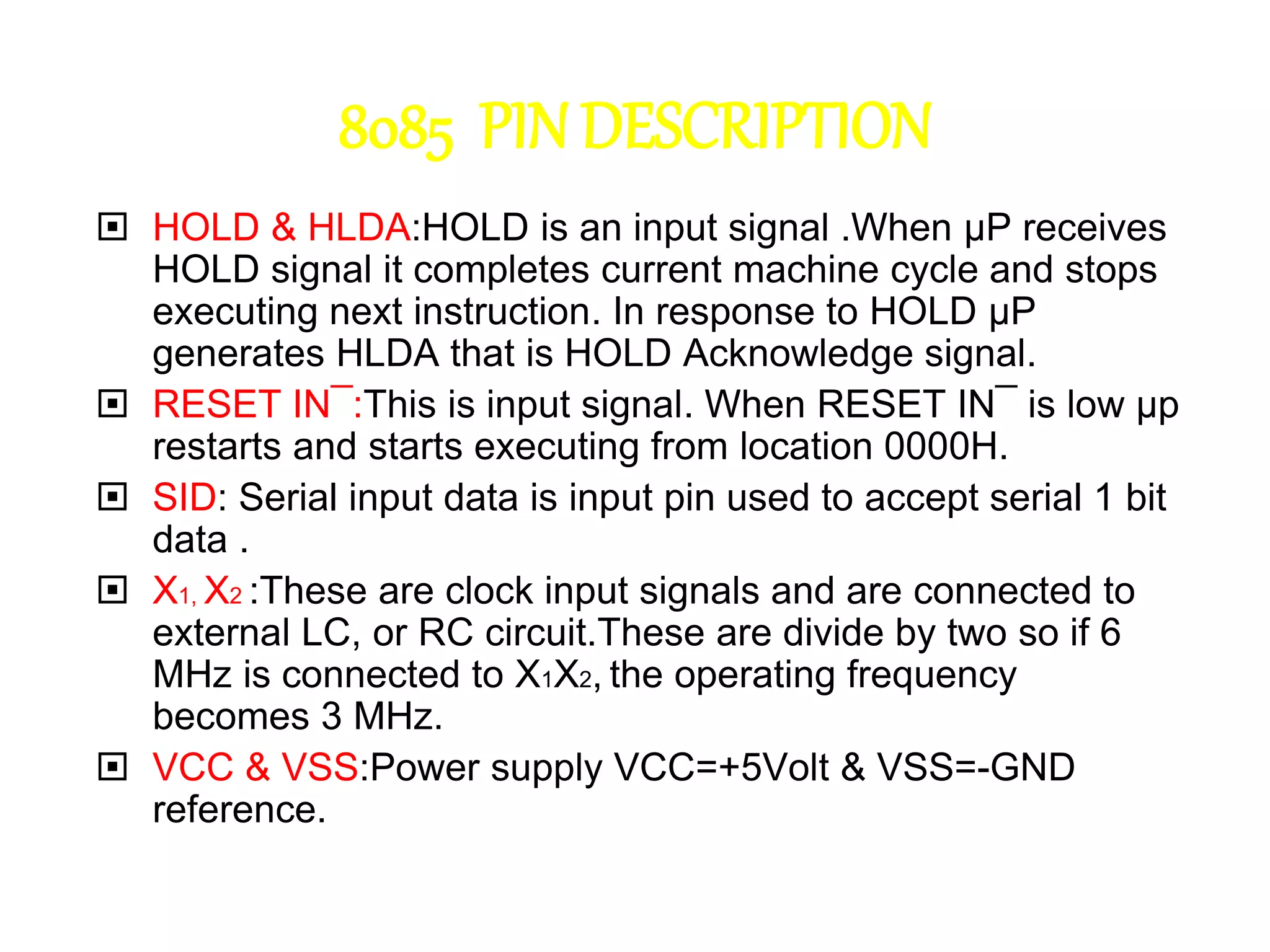 8085 PIN DESCRIPTION
 HOLD & HLDA:HOLD is an input signal .When µP receives
HOLD signal it completes current machine cycle and stops
executing next instruction. In response to HOLD µP
generates HLDA that is HOLD Acknowledge signal.
 RESET IN¯:This is input signal. When RESET IN¯ is low µp
restarts and starts executing from location 0000H.
 SID: Serial input data is input pin used to accept serial 1 bit
data .
 X1, X2 :These are clock input signals and are connected to
external LC, or RC circuit.These are divide by two so if 6
MHz is connected to X1X2, the operating frequency
becomes 3 MHz.
 VCC & VSS:Power supply VCC=+5Volt & VSS=-GND
reference.
 