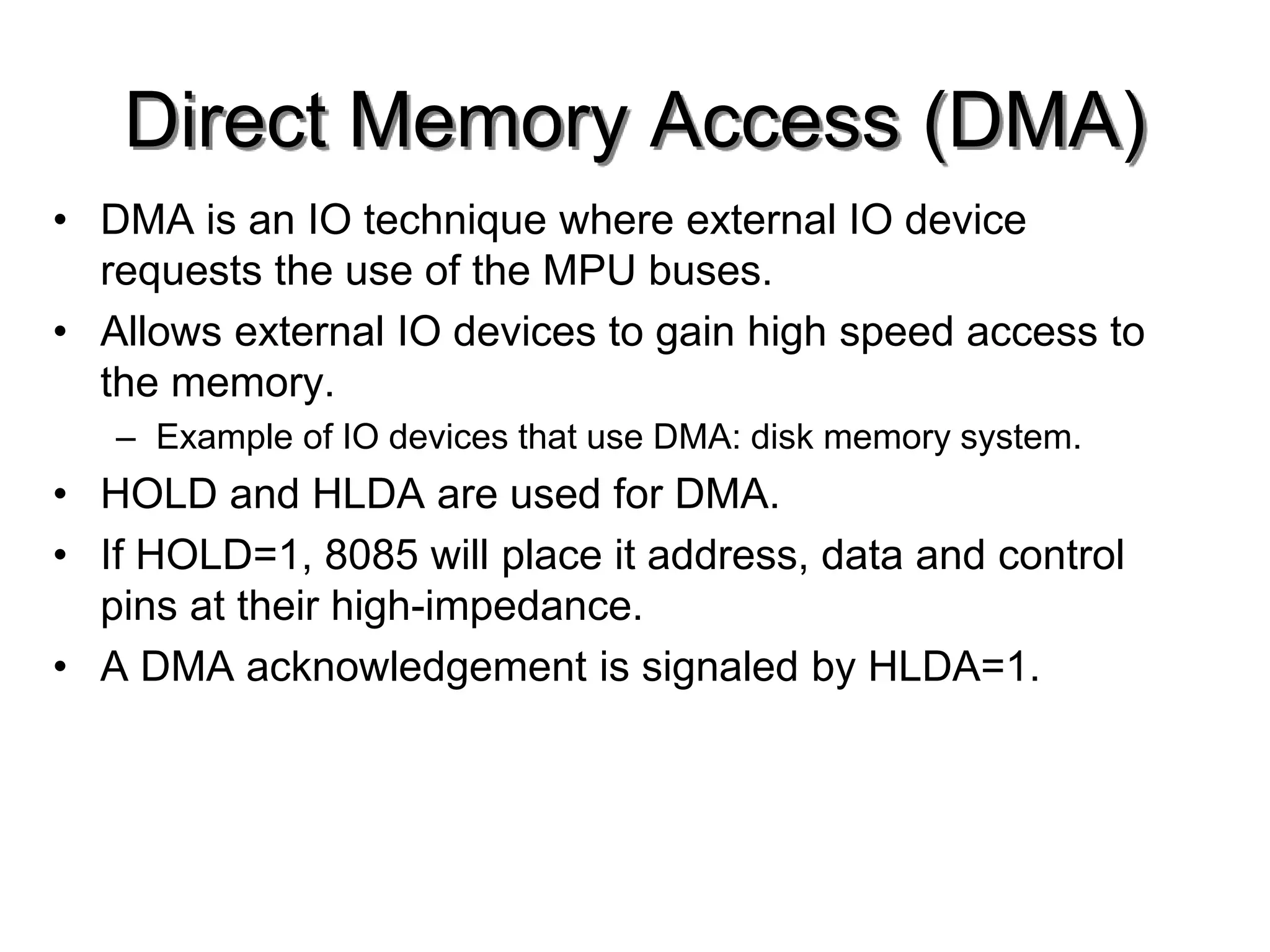 Direct Memory Access (DMA)
• DMA is an IO technique where external IO device
requests the use of the MPU buses.
• Allows external IO devices to gain high speed access to
the memory.
– Example of IO devices that use DMA: disk memory system.
• HOLD and HLDA are used for DMA.
• If HOLD=1, 8085 will place it address, data and control
pins at their high-impedance.
• A DMA acknowledgement is signaled by HLDA=1.
 