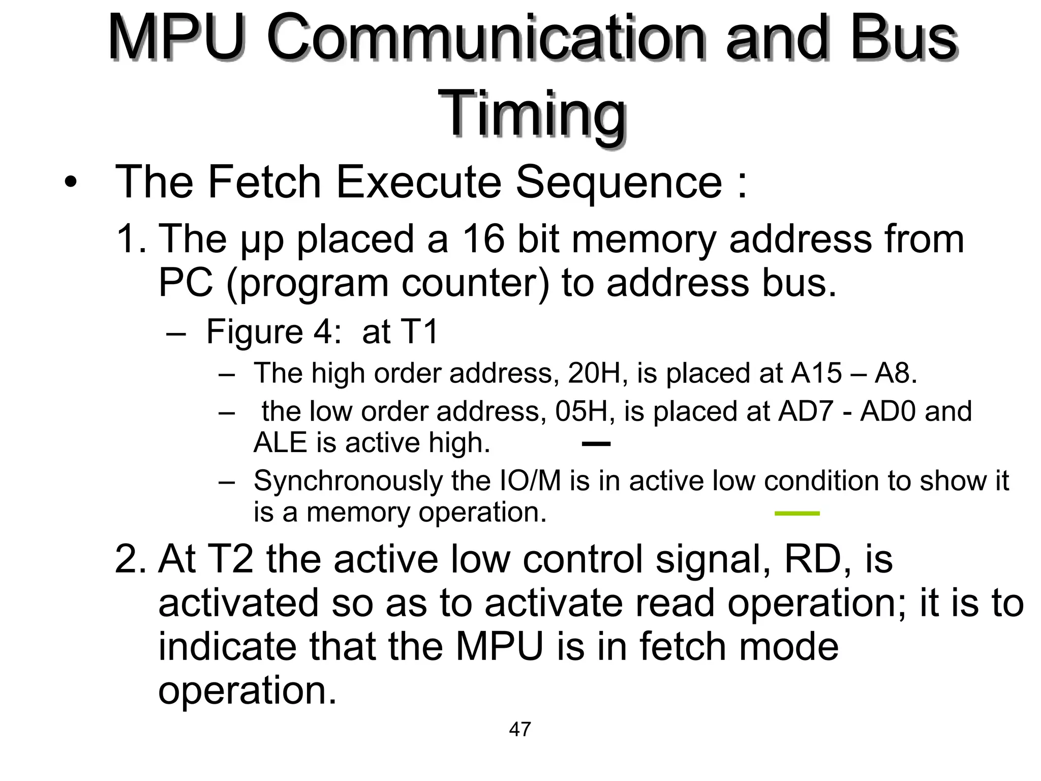 47
• The Fetch Execute Sequence :
1. The μp placed a 16 bit memory address from
PC (program counter) to address bus.
– Figure 4: at T1
– The high order address, 20H, is placed at A15 – A8.
– the low order address, 05H, is placed at AD7 - AD0 and
ALE is active high.
– Synchronously the IO/M is in active low condition to show it
is a memory operation.
2. At T2 the active low control signal, RD, is
activated so as to activate read operation; it is to
indicate that the MPU is in fetch mode
operation.
MPU Communication and Bus
Timing
 